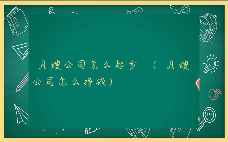 月嫂公司怎么起步 (月嫂公司怎么挣钱)